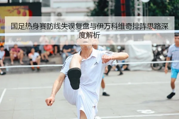国足热身赛防线失误复盘与伊万科维奇排阵思路深度解析