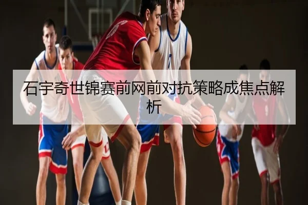 石宇奇世锦赛前网前对抗策略成焦点解析