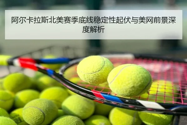 阿尔卡拉斯北美赛季底线稳定性起伏与美网前景深度解析