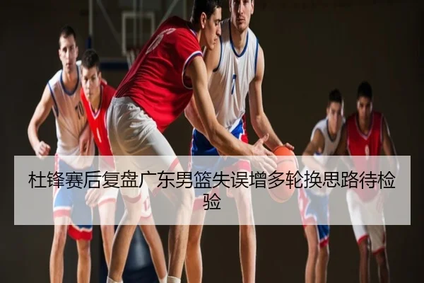 杜锋赛后复盘广东男篮失误增多轮换思路待检验