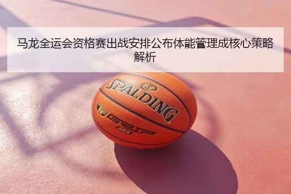 马龙全运会资格赛出战安排公布体能管理成核心策略解析