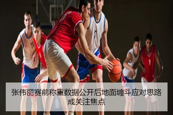 张伟丽赛前称重数据公开后地面缠斗应对思路成关注焦点