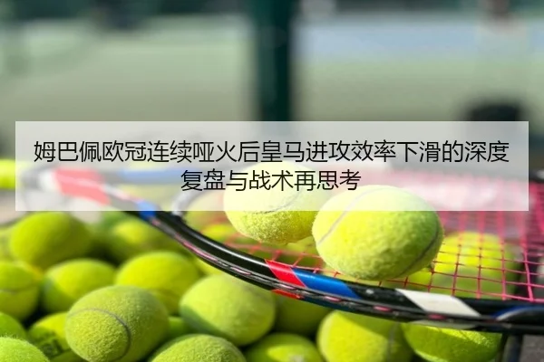 姆巴佩欧冠连续哑火后皇马进攻效率下滑的深度复盘与战术再思考