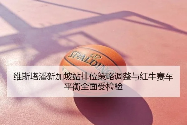 维斯塔潘新加坡站排位策略调整与红牛赛车平衡全面受检验