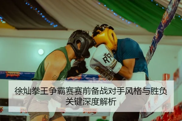 徐灿拳王争霸赛赛前备战对手风格与胜负关键深度解析